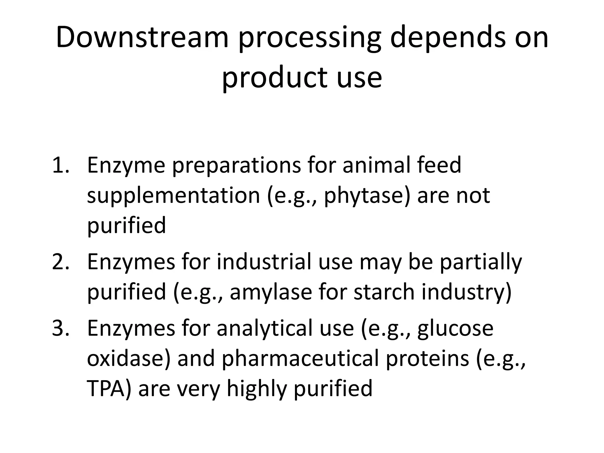 Downstream processing depends on
product use
1. Enzyme preparations for animal feed
supplementation (e.g., phytase) are not
purified
2. Enzymes for industrial use may be partially
purified (e.g., amylase for starch industry)
3. Enzymes for analytical use (e.g., glucose
oxidase) and pharmaceutical proteins (e.g.,
TPA) are very highly purified
 