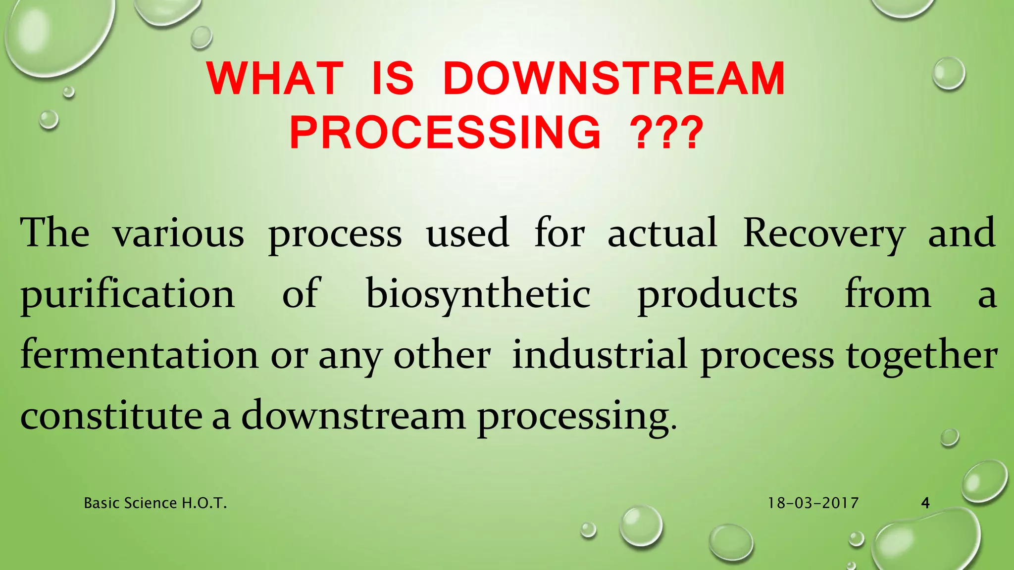 WHAT IS DOWNSTREAM
PROCESSING ???
The various process used for actual Recovery and
purification of biosynthetic products from a
fermentation or any other industrial process together
constitute a downstream processing.
18-03-2017Basic Science H.O.T. 4
 