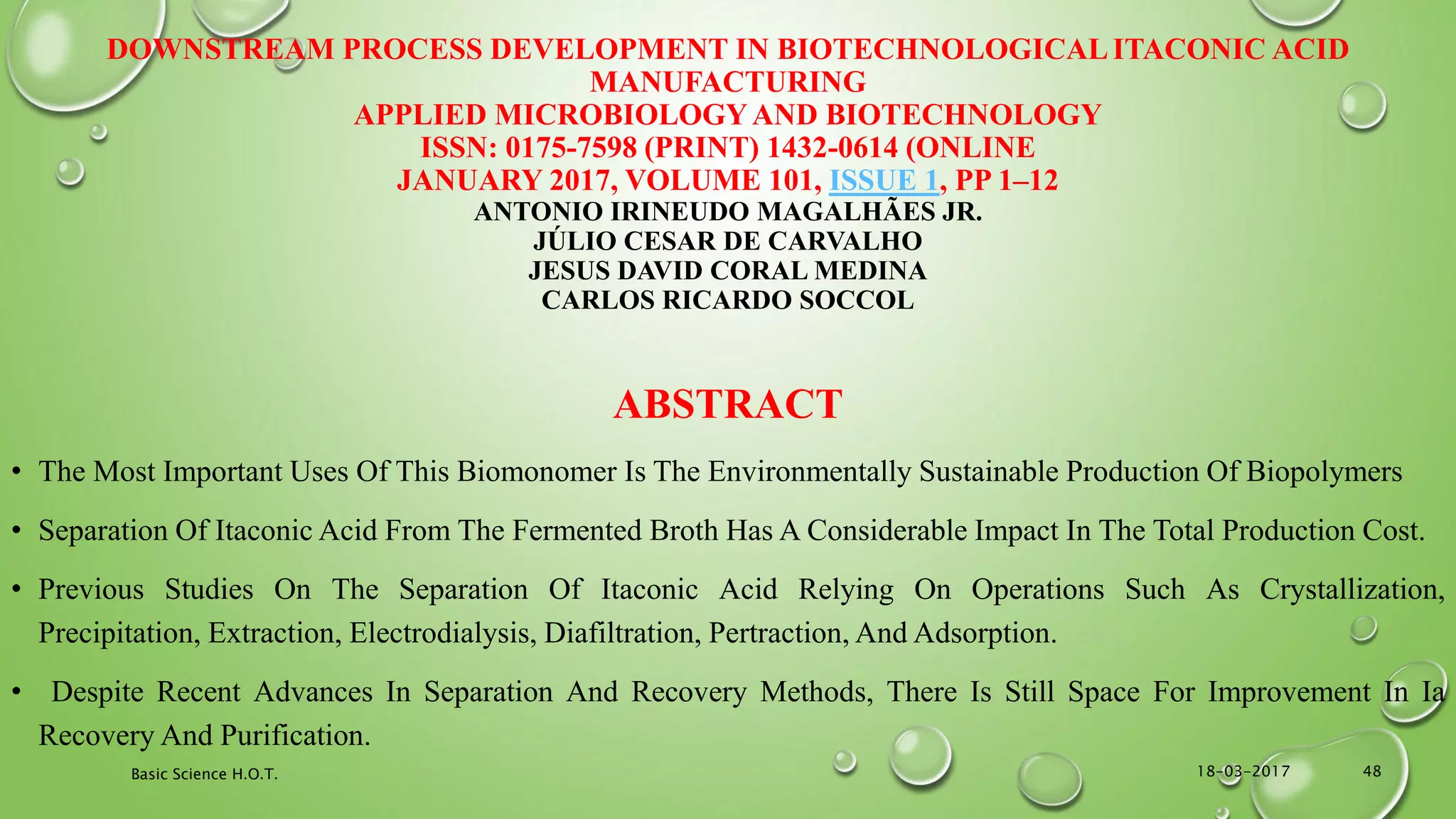 DOWNSTREAM PROCESS DEVELOPMENT IN BIOTECHNOLOGICALITACONIC ACID
MANUFACTURING
APPLIED MICROBIOLOGYAND BIOTECHNOLOGY
ISSN: 0175-7598 (PRINT) 1432-0614 (ONLINE
JANUARY 2017, VOLUME 101, ISSUE 1, PP 1–12
ANTONIO IRINEUDO MAGALHÃES JR.
JÚLIO CESAR DE CARVALHO
JESUS DAVID CORAL MEDINA
CARLOS RICARDO SOCCOL
ABSTRACT
• The Most Important Uses Of This Biomonomer Is The Environmentally Sustainable Production Of Biopolymers
• Separation Of Itaconic Acid From The Fermented Broth Has A Considerable Impact In The Total Production Cost.
• Previous Studies On The Separation Of Itaconic Acid Relying On Operations Such As Crystallization,
Precipitation, Extraction, Electrodialysis, Diafiltration, Pertraction, And Adsorption.
• Despite Recent Advances In Separation And Recovery Methods, There Is Still Space For Improvement In Ia
Recovery And Purification.
18-03-2017Basic Science H.O.T. 48
 