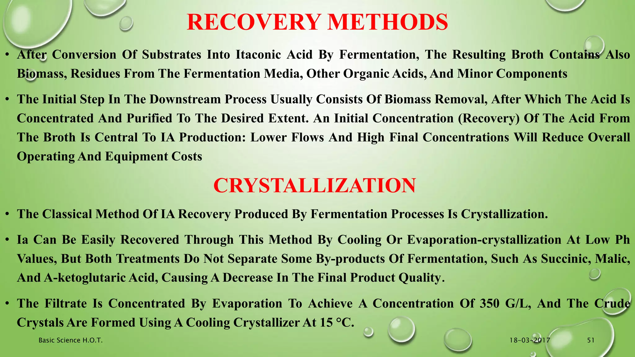 RECOVERY METHODS
• After Conversion Of Substrates Into Itaconic Acid By Fermentation, The Resulting Broth Contains Also
Biomass, Residues From The Fermentation Media, Other Organic Acids, And Minor Components
• The Initial Step In The Downstream Process Usually Consists Of Biomass Removal, After Which The Acid Is
Concentrated And Purified To The Desired Extent. An Initial Concentration (Recovery) Of The Acid From
The Broth Is Central To IA Production: Lower Flows And High Final Concentrations Will Reduce Overall
Operating And Equipment Costs
CRYSTALLIZATION
• The Classical Method Of IA Recovery Produced By Fermentation Processes Is Crystallization.
• Ia Can Be Easily Recovered Through This Method By Cooling Or Evaporation-crystallization At Low Ph
Values, But Both Treatments Do Not Separate Some By-products Of Fermentation, Such As Succinic, Malic,
And Α-ketoglutaric Acid, Causing A Decrease In The Final Product Quality.
• The Filtrate Is Concentrated By Evaporation To Achieve A Concentration Of 350 G/L, And The Crude
Crystals Are Formed Using A Cooling Crystallizer At 15 °C.
18-03-2017Basic Science H.O.T. 51
 