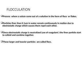 FLOCCULATION
Process where a solute come out of a solution in the form of flocs or flakes.
Particles finer than 0.1um in water remain continuously in motion due to
electrostatic charge which causes them repel each other.
Once electrostatic charge is neutralized (use of coagulant ) the finer particle start
to colloid and combine together.
These larger and heavier particles are called flocs.
 