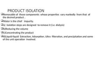 PRODUCT ISOLATION
Removable of those components whose properties vary markedly from that of
the desired product .
Water is the chief impurity.
a) Isolation steps are designed to remove it (i.e. dialysis)
b)Reducing the volume
c)Concentrating the product
d)Liquid-liquid Extraction, Adsorption, Ultra filteration, and precipitation and some
of the unit operation involved.
 