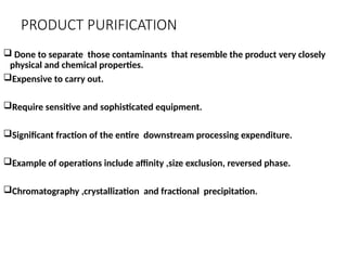 PRODUCT PURIFICATION
 Done to separate those contaminants that resemble the product very closely
physical and chemical properties.
Expensive to carry out.
Require sensitive and sophisticated equipment.
Significant fraction of the entire downstream processing expenditure.
Example of operations include affinity ,size exclusion, reversed phase.
Chromatography ,crystallization and fractional precipitation.
 