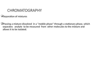 CHROMATOGRAPHY
Separation of mixtures
Passing a mixture dissolved in a “mobile phase” through a stationary phase, which
separates analyte to be measured from other molecules to the mixture and
allows it to be isolated.
 
