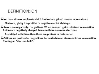 DEFINITION:ION
Ion is an atom or molecule which has lost are gained one or more valence
Electrons, giving it a positive or negative electrical charge.
Anions are negatively charged ions ,When an atom gains electron in a reaction
Anions are negatively charged because there are more electrons
Associated with them then there are protons in their nuclei.
Cations are positively charged ions ,formed when an atom electrons in a reaction,
forming an “electron hole”.
 