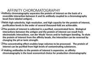 AFFINITY CHOROMATOGRAPHY
Affinity chromatography separates the protein of interest on the basis of a
reversible interaction between it and its antibody coupled to a chromatography
bead (here labeled antigen) .
With high selectivity, high resolution, and high capacity for the protein of interest,
purification levels in the order of several thousand-fold are achievable.
The protein of interest is collected in a purified, concentrated form. Biological
interactions between the antigen and the protein of interest can result from
electrostatic interactions, van der Waals' forces and/or hydrogen bonding. To elute
the protein of interest from the affinity beads, the interaction can be reversed by
changing the pH or ionic strength.
The concentrating effect enables large volumes to be processed. The protein of
interest can be purified from high levels of contaminating substances.
 Making antibodies to the protein of interest is expensive, so affinity
chromatography is the least economical choice for production chromatography
 