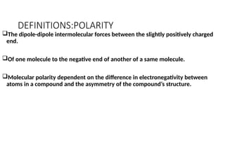 DEFINITIONS:POLARITY
The dipole-dipole intermolecular forces between the slightly positively charged
end.
Of one molecule to the negative end of another of a same molecule.
Molecular polarity dependent on the difference in electronegativity between
atoms in a compound and the asymmetry of the compound’s structure.
 