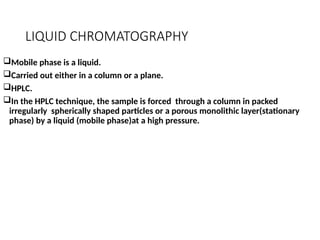 LIQUID CHROMATOGRAPHY
Mobile phase is a liquid.
Carried out either in a column or a plane.
HPLC.
In the HPLC technique, the sample is forced through a column in packed
irregularly spherically shaped particles or a porous monolithic layer(stationary
phase) by a liquid (mobile phase)at a high pressure.
 
