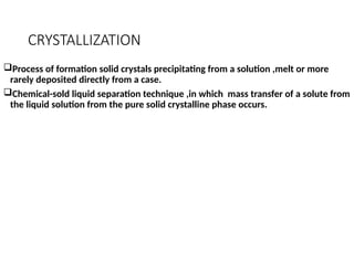 CRYSTALLIZATION
Process of formation solid crystals precipitating from a solution ,melt or more
rarely deposited directly from a case.
Chemical-sold liquid separation technique ,in which mass transfer of a solute from
the liquid solution from the pure solid crystalline phase occurs.
 