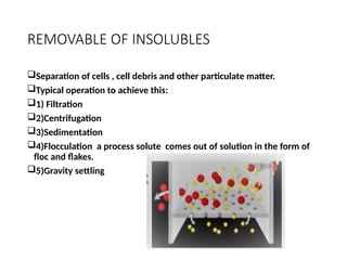 REMOVABLE OF INSOLUBLES
Separation of cells , cell debris and other particulate matter.
Typical operation to achieve this:
1) Filtration
2)Centrifugation
3)Sedimentation
4)Flocculation a process solute comes out of solution in the form of
floc and flakes.
5)Gravity settling
 