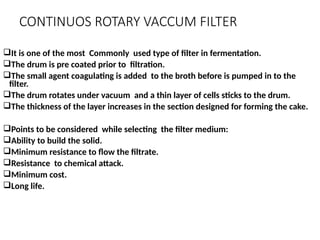 CONTINUOS ROTARY VACCUM FILTER
It is one of the most Commonly used type of filter in fermentation.
The drum is pre coated prior to filtration.
The small agent coagulating is added to the broth before is pumped in to the
filter.
The drum rotates under vacuum and a thin layer of cells sticks to the drum.
The thickness of the layer increases in the section designed for forming the cake.
Points to be considered while selecting the filter medium:
Ability to build the solid.
Minimum resistance to flow the filtrate.
Resistance to chemical attack.
Minimum cost.
Long life.
 