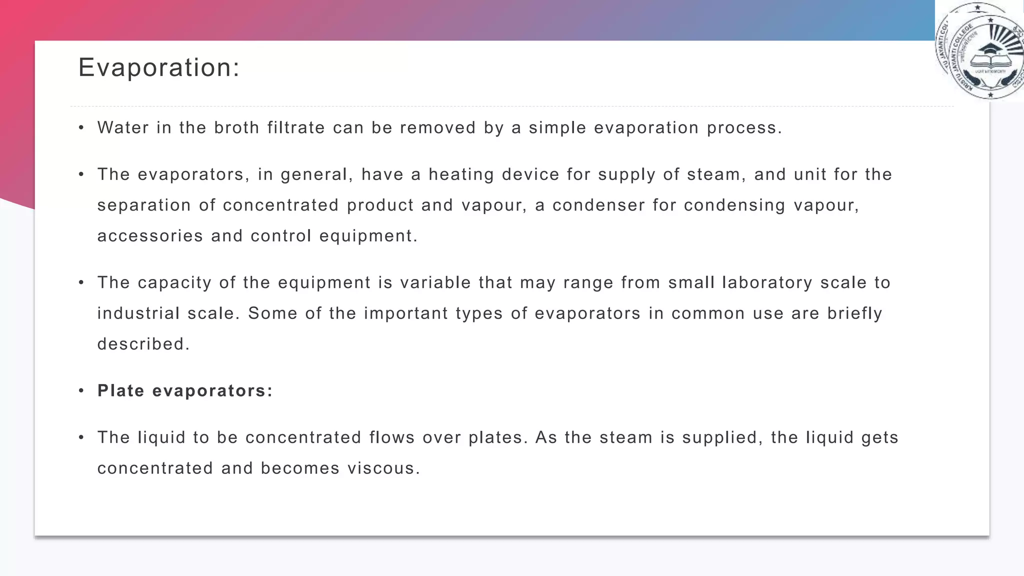 Evaporation:
• Water in the broth filtrate can be removed by a simple evaporation process.
• The evaporators, in general, have a heating device for supply of steam, and unit for the
separation of concentrated product and vapour, a condenser for condensing vapour,
accessories and control equipment.
• The capacity of the equipment is variable that may range from small laboratory scale to
industrial scale. Some of the important types of evaporators in common use are briefly
described.
• Plate evaporators:
• The liquid to be concentrated flows over plates. As the steam is supplied, the liquid gets
concentrated and becomes viscous.
 