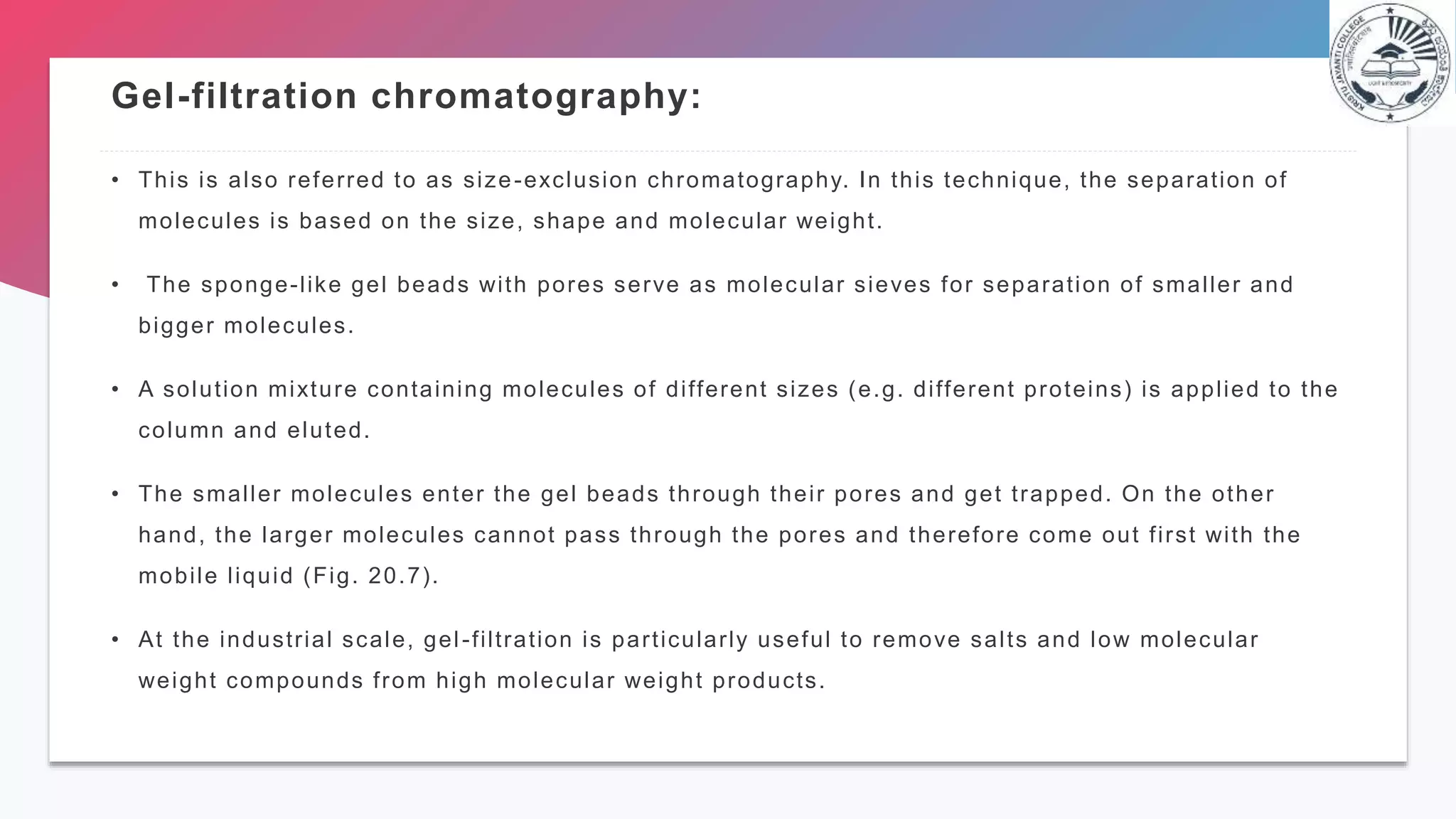 Gel-filtration chromatography:
• This is also referred to as size-exclusion chromatography. In this technique, the separation of
molecules is based on the size, shape and molecular weight.
• The sponge-like gel beads with pores serve as molecular sieves for separation of smaller and
bigger molecules.
• A solution mixture containing molecules of different sizes (e.g. different proteins) is applied to the
column and eluted.
• The smaller molecules enter the gel beads through their pores and get trapped. On the other
hand, the larger molecules cannot pass through the pores and therefore come out first with the
mobile liquid (Fig. 20.7).
• At the industrial scale, gel-filtration is particularly useful to remove salts and low molecular
weight compounds from high molecular weight products.
 