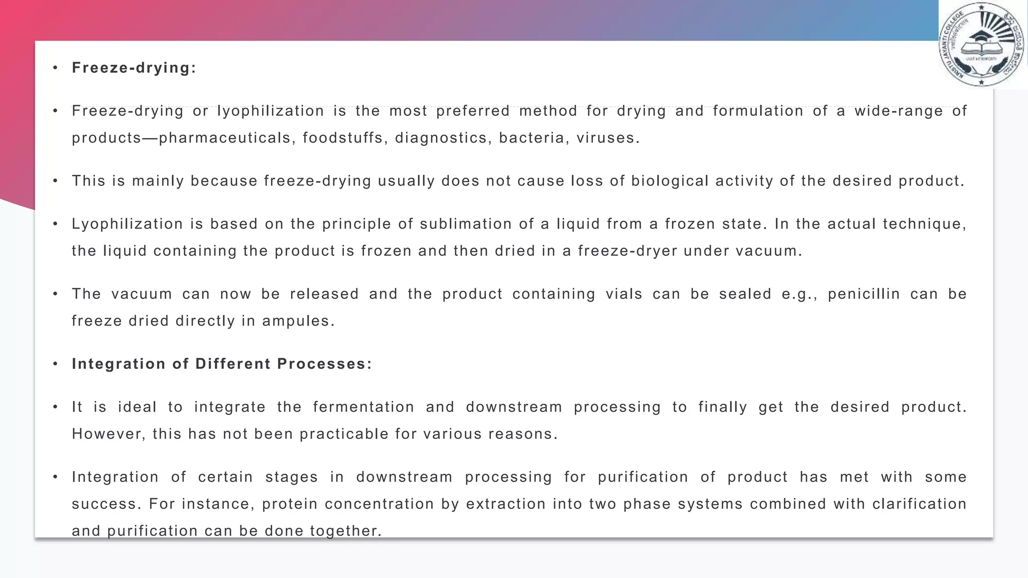 • Freeze-drying:
• Freeze-drying or lyophilization is the most preferred method for drying and formulation of a wide-range of
products—pharmaceuticals, foodstuffs, diagnostics, bacteria, viruses.
• This is mainly because freeze-drying usually does not cause loss of biological activity of the desired product.
• Lyophilization is based on the principle of sublimation of a liquid from a frozen state. In the actual technique,
the liquid containing the product is frozen and then dried in a freeze-dryer under vacuum.
• The vacuum can now be released and the product containing vials can be sealed e.g., penicillin can be
freeze dried directly in ampules.
• Integration of Different Processes:
• It is ideal to integrate the fermentation and downstream processing to finally get the desired product.
However, this has not been practicable for various reasons.
• Integration of certain stages in downstream processing for purification of product has met with some
success. For instance, protein concentration by extraction into two phase systems combined with clarification
and purification can be done together.
 