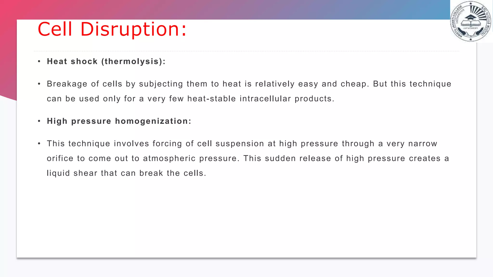 • Heat shock (thermolysis):
• Breakage of cells by subjecting them to heat is relatively easy and cheap. But this technique
can be used only for a very few heat-stable intracellular products.
• High pressure homogenization:
• This technique involves forcing of cell suspension at high pressure through a very narrow
orifice to come out to atmospheric pressure. This sudden release of high pressure creates a
liquid shear that can break the cells.
Cell Disruption:
 