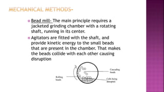 Bead mill- The main principle requires a
jacketed grinding chamber with a rotating
shaft, running in its center.
 Agitators are fitted with the shaft, and
provide kinetic energy to the small beads
that are present in the chamber. That makes
the beads collide with each other causing
disruption
 