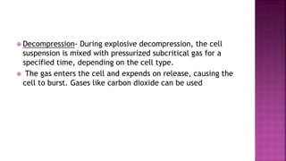  Decompression- During explosive decompression, the cell
suspension is mixed with pressurized subcritical gas for a
specified time, depending on the cell type.
 The gas enters the cell and expends on release, causing the
cell to burst. Gases like carbon dioxide can be used
 