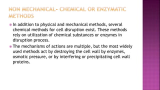  In addition to physical and mechanical methods, several
chemical methods for cell disruption exist. These methods
rely on utilization of chemical substances or enzymes in
disruption process.
 The mechanisms of actions are multiple, but the most widely
used methods act by destroying the cell wall by enzymes,
osmotic pressure, or by interfering or precipitating cell wall
proteins.
 