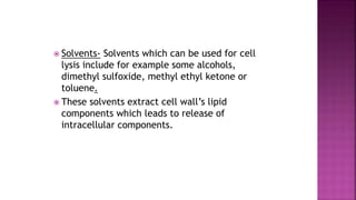  Solvents- Solvents which can be used for cell
lysis include for example some alcohols,
dimethyl sulfoxide, methyl ethyl ketone or
toluene.
 These solvents extract cell wall’s lipid
components which leads to release of
intracellular components.
 