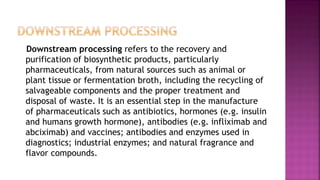 Downstream processing refers to the recovery and
purification of biosynthetic products, particularly
pharmaceuticals, from natural sources such as animal or
plant tissue or fermentation broth, including the recycling of
salvageable components and the proper treatment and
disposal of waste. It is an essential step in the manufacture
of pharmaceuticals such as antibiotics, hormones (e.g. insulin
and humans growth hormone), antibodies (e.g. infliximab and
abciximab) and vaccines; antibodies and enzymes used in
diagnostics; industrial enzymes; and natural fragrance and
flavor compounds.
 