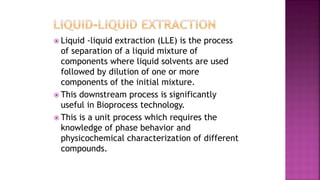  Liquid -liquid extraction (LLE) is the process
of separation of a liquid mixture of
components where liquid solvents are used
followed by dilution of one or more
components of the initial mixture.
 This downstream process is significantly
useful in Bioprocess technology.
 This is a unit process which requires the
knowledge of phase behavior and
physicochemical characterization of different
compounds.
 