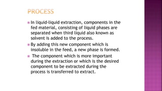  In liquid-liquid extraction, components in the
fed material, consisting of liquid phases are
separated when third liquid also known as
solvent is added to the process.
 By adding this new component which is
insoluble in the feed, a new phase is formed.
 The component which is more important
during the extraction or which is the desired
component to be extracted during the
process is transferred to extract.
 
