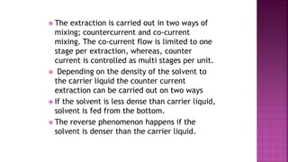  The extraction is carried out in two ways of
mixing; countercurrent and co-current
mixing. The co-current flow is limited to one
stage per extraction, whereas, counter
current is controlled as multi stages per unit.
 Depending on the density of the solvent to
the carrier liquid the counter current
extraction can be carried out on two ways
 If the solvent is less dense than carrier liquid,
solvent is fed from the bottom.
 The reverse phenomenon happens if the
solvent is denser than the carrier liquid.
 