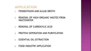 1. FERMENTAION AND ALGAE BROTH
2. REMOVAL OF HIGH ORGANIC WASTES FROM
WASTEWATER
3. REMOVAL OF CARBOXYLIC ACID
4. PROTEIN SEPERATION AND PURIFICATION
5. ESSENTIAL OIL EXTRACTION
6. FOOD INDUSTRY APPLICATION
 