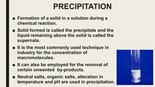 PRECIPITATION
■ Formation of a solid in a solution during a
chemical reaction.
■ Solid formed is called the precipitate and the
liquid remaining above the solid is called the
supernate.
■ It is the most commonly used technique in
industry for the concentration of
macromolecules.
■ It can also be employed for the removal of
certain unwanted by-products.
■ Neutral salts, organic salts, alteration in
temperature and pH are used in precipitation.
 
