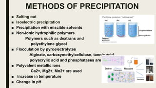 METHODS OF PRECIPITATION
■ Salting out
■ Isoelectric precipitation
■ Precipitation with miscible solvents
■ Non-ionic hydrophilic polymers
Polymers such as dextrans and
polyethylene glycol
■ Flocculation by pyroelectrolytes
Alginate, carboxymethylcellulose, tannic acid
polyacrylic acid and phosphatases are used
■ Polyvalent metallic ions
Ca2+, Mg2+, Mn2+ are used
■ Increase in temperature
■ Change in pH
 