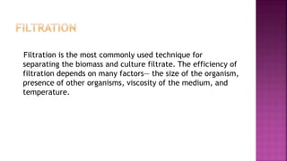 Filtration is the most commonly used technique for
separating the biomass and culture filtrate. The efficiency of
filtration depends on many factors— the size of the organism,
presence of other organisms, viscosity of the medium, and
temperature.
 