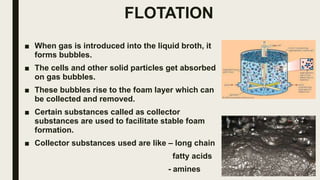 FLOTATION
■ When gas is introduced into the liquid broth, it
forms bubbles.
■ The cells and other solid particles get absorbed
on gas bubbles.
■ These bubbles rise to the foam layer which can
be collected and removed.
■ Certain substances called as collector
substances are used to facilitate stable foam
formation.
■ Collector substances used are like – long chain
fatty acids
- amines
 
