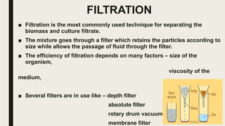 FILTRATION
■ Filtration is the most commonly used technique for separating the
biomass and culture filtrate.
■ The mixture goes through a filter which retains the particles according to
size while allows the passage of fluid through the filter.
■ The efficiency of filtration depends on many factors – size of the
organism,
viscosity of the
medium,
temperature.
■ Several filters are in use like – depth filter
absolute filter
rotary drum vacuum filter
membrane filter
 