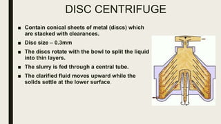 DISC CENTRIFUGE
■ Contain conical sheets of metal (discs) which
are stacked with clearances.
■ Disc size – 0.3mm
■ The discs rotate with the bowl to split the liquid
into thin layers.
■ The slurry is fed through a central tube.
■ The clarified fluid moves upward while the
solids settle at the lower surface.
 