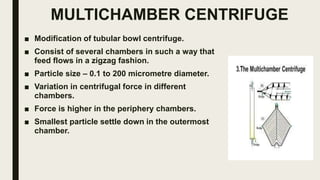 MULTICHAMBER CENTRIFUGE
■ Modification of tubular bowl centrifuge.
■ Consist of several chambers in such a way that
feed flows in a zigzag fashion.
■ Particle size – 0.1 to 200 micrometre diameter.
■ Variation in centrifugal force in different
chambers.
■ Force is higher in the periphery chambers.
■ Smallest particle settle down in the outermost
chamber.
 