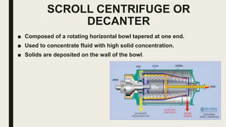 SCROLL CENTRIFUGE OR
DECANTER
■ Composed of a rotating horizontal bowl tapered at one end.
■ Used to concentrate fluid with high solid concentration.
■ Solids are deposited on the wall of the bowl.
 