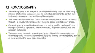 CHROMATOGRAPHY
 ‘Chromatography’ is an analytical technique commonly used for separating a
mixture of chemical substances into its individual components, so that the
individual components can be thoroughly analyzed.
 The mixture is dissolved in a fluid called the mobile phase, which carries it
through a structure holding another material called the stationary phase.
 Chromatography is used in downstream processing to effectively purify the
biological products (proteins, pharmaceuticals, diagnostic compounds and
research materials)
 There are many types of chromatography e.g., liquid chromatography, gas
chromatography, ion-exchange chromatography, affinity chromatography, but all
of these employ the same basic principles.
 