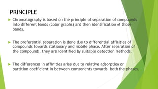 PRINCIPLE
 Chromatography is based on the principle of separation of compounds
into different bands (color graphs) and then identification of those
bands.
 The preferential separation is done due to differential affinities of
compounds towards stationary and mobile phase. After separation of
the compounds, they are identified by suitable detection methods.
 The differences in affinities arise due to relative adsorption or
partition coefficient in between components towards both the phases.
 