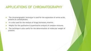 APPLICATIONS OF CHROMATOGRAPHY
 The chromatographic technique is used for the separation of amino acids,
proteins & carbohydrates.
 It is also used for the analysis of drugs,hormones,vitamins .
 Helpful for the qualitative & quantitative analysis of complex mixtures.
 The technique is also useful for the determination of molecular weight of
proteins
 