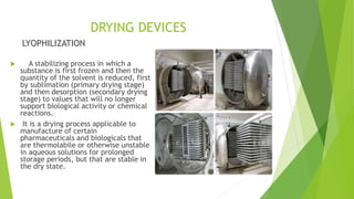 DRYING DEVICES
LYOPHILIZATION
 A stabilizing process in which a
substance is first frozen and then the
quantity of the solvent is reduced, first
by sublimation (primary drying stage)
and then desorption (secondary drying
stage) to values that will no longer
support biological activity or chemical
reactions.
 It is a drying process applicable to
manufacture of certain
pharmaceuticals and biologicals that
are thermolabile or otherwise unstable
in aqueous solutions for prolonged
storage periods, but that are stable in
the dry state.
 