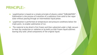 PRINCIPLE:-
 Lyophilization is based on a simple principle of physics called “SUBLIMATION”.
Sublimation is the process of transition of a substance from solid to the vapor
state without passing through an intermediate liquid phase.
 Lyophilization is performed at temperature and pressure conditions below the
triple point, to enable sublimation of ice.
 The material to be dried is first frozen and then subjected under a high vacuum
to heat (by conduction or radiation or by both) so that frozen liquid sublimes
leaving only solid ,dried components of the original liquid.
 
