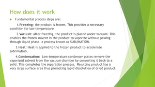 How does it work
 Fundamental process steps are:
1.Freezing: the product is frozen. This provides a necessary
condition for low temperature
2.Vacuum: after freezing, the product is placed under vacuum. This
enables the frozen solvent in the product to vaporize without passing
through liquid phase, a process known as SUBLIMATION.
3.Heat: Heat is applied to the frozen product to accelerate
sublimation.
4.Condensation: Low-temperature condenser plates remove the
vaporized solvent from the vacuum chamber by converting it back to a
solid. This completes the separation process. Resulting product has a
very large surface area thus promoting rapid dissolution of dried product.
 