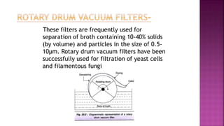 These filters are frequently used for
separation of broth containing 10-40% solids
(by volume) and particles in the size of 0.5-
10µm. Rotary drum vacuum filters have been
successfully used for filtration of yeast cells
and filamentous fungi
 