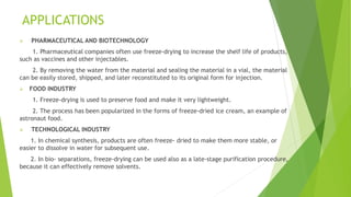 APPLICATIONS
 PHARMACEUTICAL AND BIOTECHNOLOGY
1. Pharmaceutical companies often use freeze-drying to increase the shelf life of products,
such as vaccines and other injectables.
2. By removing the water from the material and sealing the material in a vial, the material
can be easily stored, shipped, and later reconstituted to its original form for injection.
 FOOD INDUSTRY
1. Freeze-drying is used to preserve food and make it very lightweight.
2. The process has been popularized in the forms of freeze-dried ice cream, an example of
astronaut food.
 TECHNOLOGICAL INDUSTRY
1. In chemical synthesis, products are often freeze- dried to make them more stable, or
easier to dissolve in water for subsequent use.
2. In bio- separations, freeze-drying can be used also as a late-stage purification procedure,
because it can effectively remove solvents.
 