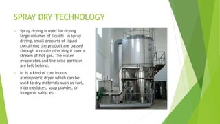 SPRAY DRY TECHNOLOGY
 Spray drying is used for drying
large volumes of liquids. In spray
drying, small droplets of liquid
containing the product are passed
through a nozzle directing it over a
stream of hot gas. The water
evaporates and the solid particles
are left behind.
 It is a kind of continuous
atmospheric dryer which can be
used to dry materials such as fuel,
intermediates, soap powder, or
inorganic salts, etc.
 