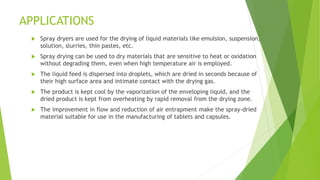 APPLICATIONS
 Spray dryers are used for the drying of liquid materials like emulsion, suspension,
solution, slurries, thin pastes, etc.
 Spray drying can be used to dry materials that are sensitive to heat or oxidation
without degrading them, even when high temperature air is employed.
 The liquid feed is dispersed into droplets, which are dried in seconds because of
their high surface area and intimate contact with the drying gas.
 The product is kept cool by the vaporization of the enveloping liquid, and the
dried product is kept from overheating by rapid removal from the drying zone.
 The improvement in flow and reduction of air entrapment make the spray-dried
material suitable for use in the manufacturing of tablets and capsules.
 
