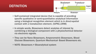 DEFINITION
▪ Self-contained integrated device that is capable of providing
specific qualitative or semi-quantitative analytical information
using a biological recognition element which is in direct-spatial
contact with a transduction element. (IUPAC,1998)
▪ In simple words, Biosensors detect analytes of interest by
combining a biological component with a physiochemical detector
via electronic signals.
▪ They can be Nano Biosensors, Amperometric Biosensors, Blood
Glucose Biosensors, Quantum Mechanical- Based Biosensors etc.
▪ NOTE- Biosensors ≠ Bioanalytical system
56
 