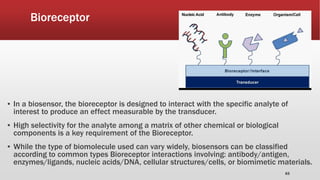 Bioreceptor
▪ In a biosensor, the bioreceptor is designed to interact with the specific analyte of
interest to produce an effect measurable by the transducer.
▪ High selectivity for the analyte among a matrix of other chemical or biological
components is a key requirement of the Bioreceptor.
▪ While the type of biomolecule used can vary widely, biosensors can be classified
according to common types Bioreceptor interactions involving: antibody/antigen,
enzymes/ligands, nucleic acids/DNA, cellular structures/cells, or biomimetic materials.
63
 