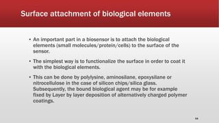 Surface attachment of biological elements
▪ An important part in a biosensor is to attach the biological
elements (small molecules/protein/cells) to the surface of the
sensor.
▪ The simplest way is to functionalize the surface in order to coat it
with the biological elements.
▪ This can be done by polylysine, aminosilane, epoxysilane or
nitrocellulose in the case of silicon chips/silica glass.
Subsequently, the bound biological agent may be for example
fixed by Layer by layer deposition of alternatively charged polymer
coatings.
64
 