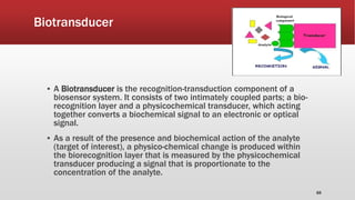 Biotransducer
▪ A Biotransducer is the recognition-transduction component of a
biosensor system. It consists of two intimately coupled parts; a bio-
recognition layer and a physicochemical transducer, which acting
together converts a biochemical signal to an electronic or optical
signal.
▪ As a result of the presence and biochemical action of the analyte
(target of interest), a physico-chemical change is produced within
the biorecognition layer that is measured by the physicochemical
transducer producing a signal that is proportionate to the
concentration of the analyte.
65
 